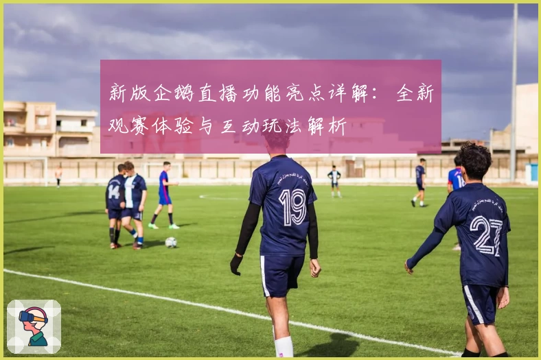 新版企鹅直播功能亮点详解：全新观赛体验与互动玩法解析