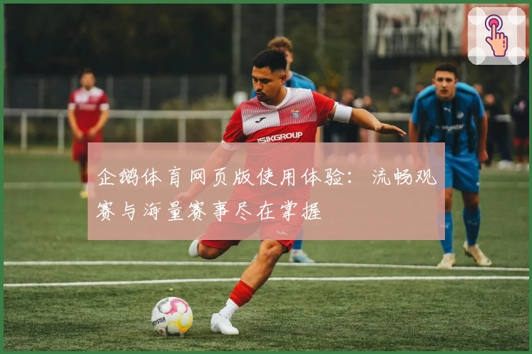 企鹅体育网页版使用体验：流畅观赛与海量赛事尽在掌握