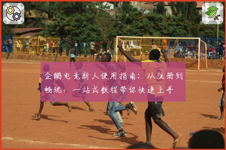 企鹅电竞新人使用指南：从注册到畅玩，一站式教程带你快速上手