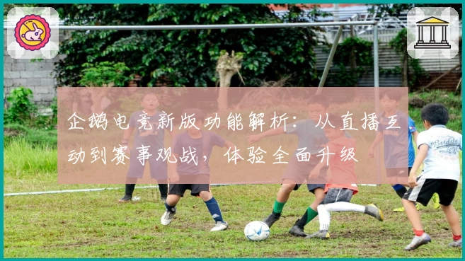 企鹅电竞新版功能解析：从直播互动到赛事观战，体验全面升级