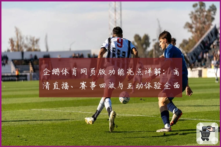 企鹅体育网页版功能亮点详解：高清直播、赛事回放与互动体验全面升级