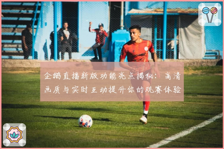 企鹅直播新版功能亮点揭秘：高清画质与实时互动提升你的观赛体验