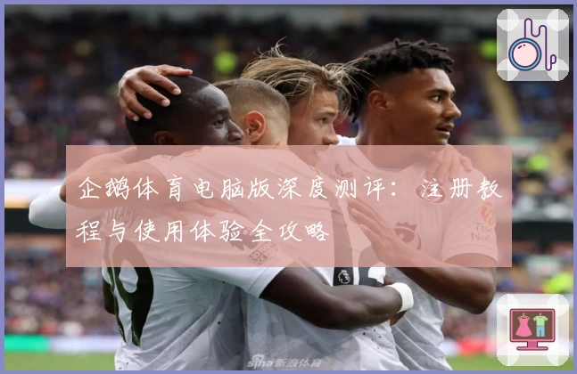 企鹅体育电脑版深度测评：注册教程与使用体验全攻略