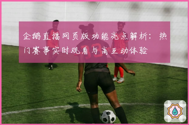 企鹅直播网页版功能亮点解析：热门赛事实时观看与高互动体验
