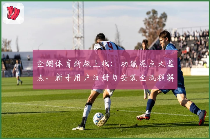 企鹅体育新版上线：功能亮点大盘点，新手用户注册与安装全流程解析