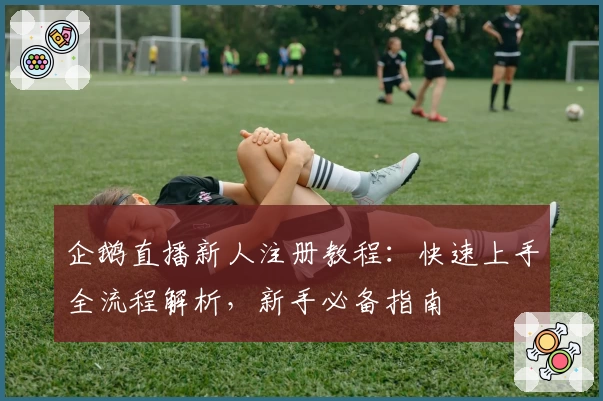 企鹅直播新人注册教程：快速上手全流程解析，新手必备指南