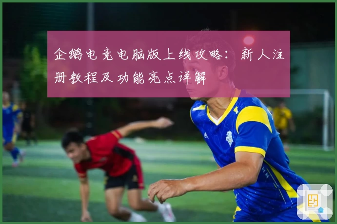 企鹅电竞电脑版上线攻略：新人注册教程及功能亮点详解