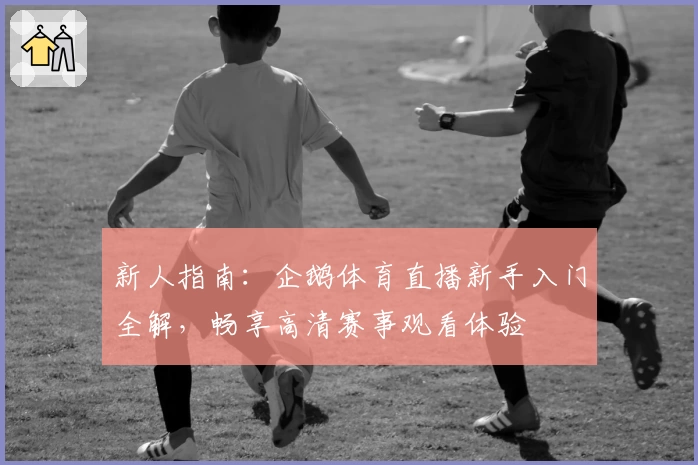 新人指南：企鹅体育直播新手入门全解，畅享高清赛事观看体验